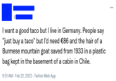 I want a good taco but I live in Germany. People say "just buy a taco" but I'd need €86 and the hair of a Burmese mountain goat saved from 1933 in a plastic bag kept in the basement of a cabin in Chile. 9:51 AM - Feb 22, 2023 - Twitter Web App