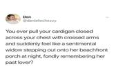 Den @daniellechezzy You ever pull your cardigan closed across your chest with crossed arms and suddenly feel like a sentimental widow stepping out onto her beachfront porch at night, fondly remembering her past lover?