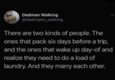 Dadman Walking @dadmann_walking There are two kinds of people. The ones that pack six days before a trip, and the ones that wake up day-of and realize they need to do a load of laundry. And they marry each other.