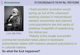 Anonymous 2.64 MB PNG 01/24/26(Sat)10:19:04 No. 18310348 >Said socialist revolution would spring up out of the urbanized working classes in industrialized western economies and claimed rural populations are dull sacks of potatoes incapable of questioning the status quo >Nearly every single successful communist revolution takes place in backward authoritarian states with massive peasant populations or in colonial nations So what the f--- happened?