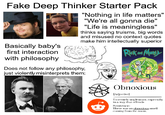 Fake Deep Thinker Starter Pack Basically baby's first interaction with philosophy "Nothing in life matters" "We're all gonna die" "Life is meaningless" thinks saying truisms, big words and misused no context quotes make him intellectually superior Does not follow any philosophy, just violently misinterprets them: Rick and Mary Obnoxious [Adjective] Extremely unpleasant, especially in a way that offends Sentence: There was an obnoxious smell coming from the room.