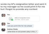 wrote my bf's resignation letter and sent it to my manager so he could print it for me but I forgot to provide any context You You letter of resignation.docx W 24.31 KB - Click to open can you print this for me please Andrew Clarke what kind of sick power-play is this...?