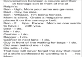 Conversation between a couple and their sh teenage son in front of me at Ralph's: Son - Ugh, Mom your arms are ga-ross. Dad - Hey, be nice. Son Whaaat. I'm being honest. - Mom is silent. Grabs a magazine and places it on the conveyor belt. Son S tips. Ewww. Mom no one wants with you. to have Dad - I do. Me - I do. Cashier - I do. Bagger - I do. Cashier in next lane - I do. Guy in front of line waiting for bags - I do. Old man behind me - I do. His wife - I do. That boy will never forget the day that most of a store confessed to wanting to b Mom his
