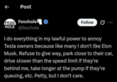 Post Fesshole FESS HOLE @fesshole Follow I do everything in my lawful power to annoy Tesla owners because like many I don't like Elon Musk. Refuse to give way, park close to their car, drive slower than the speed limit if they're behind me, take longer at the pump if they're queuing, etc. Petty, but I don't care.