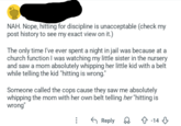 NAH. Nope, hitting for discipline is unacceptable (check my post history to see my exact view on it.) The only time I've ever spent a night in jail was because at a church function I was watching my little sister in the nursery and saw a mom absolutely whipping her little kid with a belt while telling the kid "hitting is wrong." Someone called the cops cause they saw me absolutely whipping the mom with her own belt telling her "hitting is wrong" ← Reply -14