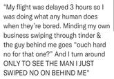 "My flight was delayed 3 hours so I was doing what any human does when they're bored. Minding my own business swiping through tinder & the guy behind me goes “ouch hard no for that one?" And I turn around ONLY TO SEE THE MAN I JUST SWIPED NO ON BEHIND ME"