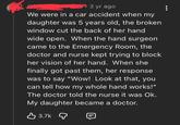 3 yr ago We were in a car accident when my daughter was 5 years old, the broken window cut the back of her hand wide open. When the hand surgeon came to the Emergency Room, the doctor and nurse kept trying to block her vision of her hand. When she finally got past them, her response was to say "Wow! Look at that, you can tell how my whole hand works!" The doctor told the nurse it was Ok. My daughter became a doctor. 目 3.7k