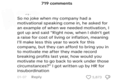 719 comments So no joke when my company had a motivational speaking come in, he asked for an example of when we needed motivation, I got up and said "Right now, when I didn't get a raise for cost of living or inflation, meaning I'll make less this year to work for this company, but they can afford to bring you in to motivate me after they made record breaking profits last year, how would you motivate me to go back to work under those circumstances?" I got written up by HR for insubordination 01-07 Reply 5,873