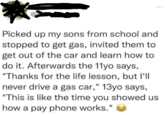 Picked up my sons from school and stopped to get gas, invited them to get out of the car and learn how to do it. Afterwards the 11yo says, "Thanks for the life lesson, but I'll never drive a gas car," 13yo says, "This is like the time you showed us how a pay phone works."