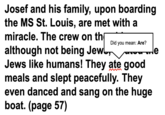 Josef and his family, upon boarding the MS St. Louis, are met with a miracle. The crew on th although not being Jew Did you mean: Are? Jews like humans! They ate good meals and slept peacefully. They even danced and sang on the huge boat. (page 57) le