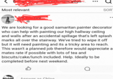 Most relevant SOR We are looking for a good samaritan painter decorator who can help with painting our high hallway ceiling and walls after an accidental spillage that's left splash marks all over the stairway. We've tried to wipe it off but it will need painting and its a tricky area to reach. This wasn't a planned job therefore would appreciate a mates rate if possible with lots of tea and biscuits/cake/lunch included. Help. Ideally to be completed before next weekend. Answer as Chloe