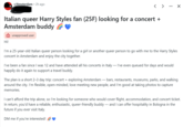 r/Amsterdam ⚫ 2h ago < > ... ☑ Italian queer Harry Styles fan (25F) looking for a concert + Amsterdam buddy → unapproved user Hi! I'm a 25-year-old Italian queer person looking for a girl or another queer person to go with me to the Harry Styles concert in Amsterdam and enjoy the city together. I've been a fan since I was 12 and have attended all his concerts in Italy - I've even queued for days and would happily do it again to support a travel buddy. The plan is a short 2-3 day trip: concert + exploring Amsterdam — bars, restaurants, museums, parks, and walking around the city. I'm flexible, open-minded, love meeting new people, and I'm good at taking photos to capture memories. I can't afford the trip alone, so I'm looking for someone who would cover flight, accommodation, and concert ticket. In return, you'd have a reliable, enthusiastic, queer-friendly buddy — and I can offer hospitality in Bologna in the future if you ever visit Italy. DM me if you're interested!