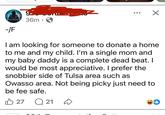 918 Confessions 9- 36m ✓ -/F I am looking for someone to donate a home to me and my child. I'm a single mom and my baby daddy is a complete dead beat. I would be most appreciative. I prefer the snobbier side of Tulsa area such as Owasso area. Not being picky just need to be fee safe. 27 Q 21 D