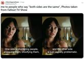r/March Against Nazis. 1d ago ihatethiscountry76 me to people who say "both sides are the same", Photos taken from Fallout TV Show One side is murdering people, enslaving them, crucifying them, and the other side is just vaguely problematic.