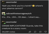 sassmodai Yeah you think you're a twink? where's your plasma cannon? sabraeltheteenagewytch It's... It's... Uhh... Oh dear... I shant say... sassmodai CRASS IMPLICATIONS! Guards, take this creature to a scary room. 34,091 notes