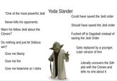 Yoda Slander "One of the most powerful Jedi Could have saved the Jedi order Should have saved the Jedi order Never kills his opponents Warn his fellow Jedi about the Clones? Do nothing and just let Sidious win? Give me liberty Give me fire Give me ketamine or I retire F----- off to Dagobah instead of saving the Jedi Order Gets replaced by a younger, cuter version of him Literally uncovers the Sith plot with the Clones and tells no one about it