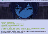 Anonymous 01/29/26(Thu)14:31:48 No.731846557 167 KB JPG >Ram shortage >GPU, CPU, SSD price hike >Alslop games taking over >broke wagie >realize "You will own nothing and you will be happy" is now becoming more real and real Where did it all go wrong? Are we really bound to this grim future of pc gaming?