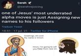 Sarah @sarahrejoicing one of Jesus' most underrated alpha moves is just Assigning new names to his followers Traduzir Tweet 18:51 - 17 jul. 21 Twitter for iPhone Greetings, oh Lord. My name is Simon. Hmm, I'm going to call you Peter from now on.