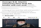 George R.R. Martin reassures fans that his books will not end A Song of Ice and Fire will end n , according to author George R.R. Martin. By Bryce Olin | 20 hours ago f X HBO GAME THRONES HOUSE & DRAGON HBOmax G Add us on G ONES DF HE TO