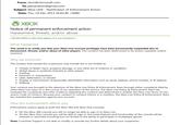 From: xlcm@microsoft.com To: jeevacation@gmail.com Subject: Xbox LIVE - Notification of Enforcement Action Date: Thu, 19 Dec 2013 16:03:40 +0000 XBOX Notice of permanent enforcement action: Harassment, threats, and/or abuse [DO NOT REPLY to this email address. It is not monitored.] What happened This email is to notify you that your Xbox Live account privileges have been permanently suspended due to harassment, threats, and/or abuse of other players. This conduct has been determined to be severe, repeated, and/or excessive. Why we enforced The conduct that caused this suspension may include but is not limited to: • Threats of death, harm, property damage, or any other act of violence or vandalism • Verbal abuse or profanity directed at other players • Griefing Extortion or manipulation • Libel, defamation, or slander • Display or transmission of personally-identifiable information such as name, address, phone number, or IP address Stalking Your conduct was brought to the attention of the Xbox Live Policy & Enforcement Team through either complaints filed by other Xbox Live users or in the course of our operation of the service. The Xbox Live Policy & Enforcement Team has reviewed the complaints and other evidence regarding this conduct and determined it violates the Xbox Live Terms of Use and/or Code of Conduct. Because your conduct or conduct history is in violation, the Xbox Live Policy & Enforcement Team has enacted this suspension against your account. How this enforcement affects you Enforcement actions apply to both the Xbox 360 and Xbox One consoles: • On the Xbox 360 console you will no longer be able to sign in to Xbox Live. • On the Xbox One console you will be able to sign in, but some features and functionality of the console will be reduced or restricted including but not limited to the ability to participate in multiplayer games. Note: Customer Support is not able to modify or provide any further details about your suspension.