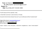 From: lan Osborne To: Jeffrey Epstein <jeevacation@gmail.com> Subject: Re: Date: Tue, 22 Nov 2011 14:44:45 +0000 Yes let's discuss all of this, especially 1) today. 3) David Stern we will see in London tomorrow or Thursday. Also add to this list 6) Donor Advised Funds and 7) your new Mid-east and Africa "investment bank" From: Jeffrey Epstein <jeevacation@gmail.com> Date: Mon, 21 Nov 2011 07:06:43 -0500 To: lan Osborne < issues 1. michael 2. moot ( chris pooke ).. 3 david stern. 4 salughters doc. - name. 5. other investors?
