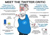 MEET THE TWITTER CRITIC "This time I'm 100% gonna quit the fandom/hobby!" Never commits to anything, not even their own opinions Complains about entertainment one day, then immigrants the next *quickly scowers fandom wiki* Tweets Media enjoyed sent Literally quakes in anger if they can't say a slur Meet potential core audience "TOURIST!" n "I know I only criticize it, but its just because I love it so much!" Is obviously just is in it for engagement Contributes nothing of value to the community Incapable of joy 1/4 of their followers are bots 1/4 of their followers don't even know why they follow them 1/2 their of followers are idiots "So you hate Fingers sore Waffles?!" from typing so much Aggressively misunderstandds you to feel morally superior CERTIFIED CULTURE WARRIOR