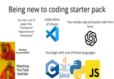 Being new to coding starter pack You hear a lot of jargon like: "framework" "dependencies" "boilerplate" Code editor of choice: You mostly copy and paste code from here: Reading documentation You begin with one of these languages: Watching YouTube tutorials C Java JS