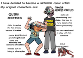 I have decided to become a warhammer comic artist. My original characters are: QUIRK XENOS CHAOS ASTARTES CHILD -lacks all plundering and -fails to realize she has already become Yvraine -some guardsmen are kriegshovel some are f------ the sisters of battle -missed out on being a character VADAB pillaging; this has, in turn, become his VARS entire personality -his own warband is okay with him somehow CHILD REPLACEMENT