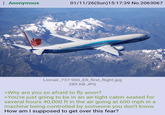 : Anonymous 01/11/26(Sun)15:17:39 No.2063067 N900ER BOEING Lionair_737-900_ER_first_flight.jpg 289 KB JPG >Why are you so afraid to fly anon? >You're just going to be in an air-tight cabin seated for several hours 40,000 ft in the air going at 600 mph in a machine being controlled by someone you don't know How am I supposed to get over this fear?