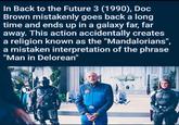 In Back to the Future 3 (1990), Doc Brown mistakenly goes back a long time and ends up in a galaxy far, far away. This action accidentally creates a religion known as the "Mandalorians", a mistaken interpretation of the phrase "Man in Delorean"