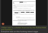 From: Sent: To: Subject: Monday, December 31, 2018 2:35 PM Re: I know it s true... but regularly used to say that Rothschilds planned and supported Hitler in mass destruction to gain more power Im in the Maldives - also with a cold since yesterday. I ve been diving a lot-3 to 4/day. Back inEurope the3rd Ariane de Rothschild On 31 Dec 2018, t19:27, J <jeevacation@gmail.com <mailto:jeevacation@gmail.com>> wrote: first it turns out to be 100 percent true, funded by jews. epstein rothschild and gutman. bank on the ring hence still palais epstein. hitler was selling his clothes and artwork and living in a shelter no conspiracy. the epsteins were the vienna bankers. bought their where are you, im in bed with your cold <mailto On Mon, Dec 31, 2018 at 9:19 AM > wrote: <mailto quite pathetic... Whether its a way to say that generosity is not rewarded or that the conspiracy theory still exists is Ariane de Rothschild On 31 Dec 2018, at 05:52, J <jeevacation@gmail.com <mailto:jeevacation@gmail.com> > wrote: I thought youd find amusing that in a harvard class on hitler they told the story of when he was so poor he lived in a shelter for the homeless and destitute,,that had been financed by the three wealthy families. The gutmanns the Epstein s and the Rothschilds. It turns out to be accurate please note The information contained in this communication is confidential, may be attorney-client privileged, may constitute inside information, and is intended only for the use of the addressee. It is the property of 1 >Hitler was in a shelter financed by the Rothschilds and Epsteins Everyone was on this f------ island n----