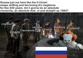 Russia just out here like the It Clown shape shifting and terrorizing it's neighbors for like 500 years. Am I gonna be an absolute monarchy, an absolute d---, or just straight up 1984? Liberalism Ukraine Baltics Poland Finland Caucasus Islam