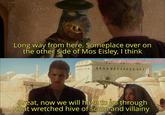 Long way from here. Someplace over on the other side of Mos Eisley, I think w/Puzzleheaded_Step468 Great, now we will have to go through that wretched hive of scum and villainy