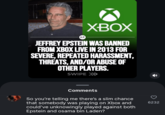 AF. XBOX JEFFREY EPSTEIN WAS BANNED FROM XBOX LIVE IN 2013 FOR SEVERE, REPEATED HARASSMENT, THREATS, AND/OR ABUSE OF OTHER PLAYERS. SWIPE >>> Comments So you're telling me there's a slim chance that somebody was playing on Xbox and could've unknowingly played against both Epstein and osama bin Laden? 6232