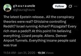 whatsapp ghaura uncle @ghauraghaura Follow The latest Epstein release.. All the conspiracy theories were real? Ghislaine controlling Reddit? Israel running 4chan? Pizzagate? Every rich man a p---?! At this point I'm believing everything. Lizard people. Aliens. Denver Airport Tunnels. Everything insane people said was true 11:54 AM · Jan 31, 2026 19.5K Views