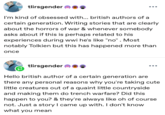 tlirsgender I'm kind of obsessed with... british authors of a certain generation. Writing stories that are clearly about the horrors of war & whenever somebody asks about if this is perhaps related to his experiences during wwi he's like "no". Most notably Tolkien but this has happened more than once tlirsgender Hello british author of a certain generation are there any personal reasons why you're taking cute little creatures out of a quaint little countryside and making them do trench warfare? Did this happen to you? & they're always like oh of course not. Just a story I came up with. I don't know what you mean