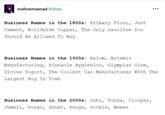 mallowmaenad Follow Business Names in the 1800s: Primary Flour, Just Cement, Worldwide Copper, The Only Gasoline You Should Be Allowed To Buy Business Names in the 1900s: Axiom, Artemis Manufacturing, Pinnacle Hygienics, Olympian Glue, Divine Yogurt, The Coolest Car Manufacturer With The Largest Hog In Town Business Names in the 2000s: Gubi, Turna, Clooper, Jumbli, Dongr, Shnet, Pungu, Pooble, Weeeu