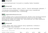 thyrell a necromancer is just a really late healer thyrell "you're too late, doc, he's...he's already dead..." *cracks knuckles* i didnt get my medical license revoked for nothing agoatinthecircus i like idea of a necromancer that can bring back the dead but doesnt know how to cure the living so has to wait for someone to die before bringing them back thyrell "hey doc do you have any splints I think I fractured my ankle" *c gun* no but I'll do you one better Source: thyrell 250,148 notes ID