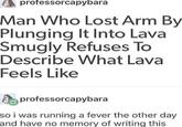 professorcapybara Man Who Lost Arm By Plunging It Into Lava Smugly Refuses To Describe What Lava Feels Like professorcapybara so i was running a fever the other day and have no memory of writing this