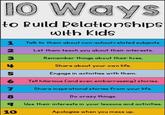 10 Ways to Build Relationships with Kids 1 Talk to them about non-school related subjects. 2 Let them teach you about their interests. Remember things about their lives. 4 Share about your own life. 5 Engage in activities with them. 6 Tell hilarious (and even embarrassing) stories. 7 Share inspirational stories from your life. 8 Do crazy things. व Use their interests in your lessons and activities. 10 Apologize when you mess up.