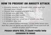 HOW TO PREVENT AN ANXIETY ATTACK • Breathe deeply in through your nose and out • through your mouth Slowly look around you and find... ⚫5 things you can see .4 things you can touch .3 things you can hear • 2 things you can smell (or 2 smells you like) • 1 emotion you feel This is called GROUNDING - it can help when you feel like you've gone too far in your head and lost all control of your surroundings. Please share this, it could really help someone in need!