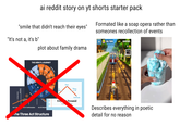 ai reddit story on yt shorts starter pack "smile that didn't reach their eyes" Formated like a soap opera rather than someones recollection of events "It's not a, it's b" Inciting Incident Plot Point 1 Act I: Se+ Rising Action II 34/100 x3 000183 plot about family drama IRN THE HERO'S JOURNEY Return with the Elixir 12 The Ordinary World 1 Call of Adventure 2 3 4 DEPARTURE Refusal 9 8 Reward The Ord INITIAT Act II: Confrontation the Inmost Cave - Tests, Allies, Enemies the Jenouement Act III: Resolu The Three Act Structure or action Frey Climax Return, or fall Catastrophe Pyramid A form edy 12456 Cloud stime blue ASMR Describes everything in poetic detail for no reason