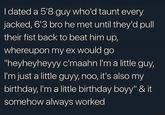 I dated a 5'8 guy who'd taunt every jacked, 6'3 bro he met until they'd pull their fist back to beat him up, whereupon my ex would go "heyheyheyyy c'maahn I'm a little guy, I'm just a little guyy, noo, it's also my birthday, I'm a little birthday boyy" & it somehow always worked