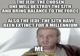 THE JEDI: THE CHOSEN ONE WILL DESTROY THE SITH AND BRING BALANCE TO THE FORCE ALSO THE JEDI: THE SITH HAVE BEEN EXTINCT FOR A MILLENNIUM. imgflip.com ME [visible confusion]