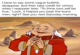I have to say some vague b-------, disappear, and then take credit for victory when I reappear later. "To thine own self be true." Look, it helped you beat the lizard men, right? See you next Saturday morning