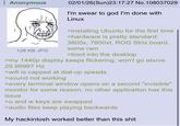 Anonymous 128 KB JPG 02/01/26(Sun)23:17:27 No.108037029 I'm swear to god I'm done with Linux >installing Ubuntu for the first time >hardware is pretty standard: 3800x, 7800xt, ROG Strix board, some ram >boot into the desktop >my 1440p display keeps flickering, won't go above 29.99997 Hz >wifi is capped at dial-up speeds >sound not working >every terminal window opens on a second "invisible" monitor for some reason, no other application has this issue >u and w keys are swapped >audio files keep playing backwards My hackintosh worked better than this s---