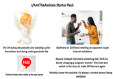 r/AmlTheAsshole Starter Pack The OP acting altruistically and standing up for themselves and doing nothing a-------like ortic se FAKE har all perso Fictional heroic story made up for easy karma Boyfriend or Girlfriend retelling an argument to get internet validation Absurd clickbait title that's something like "AITA for karate chopping a pregnant woman" then bait and switch in the story to make OP the hero again Nobody is ever the a------; it's always a correct person being validated