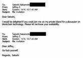 Satoshi Nakamoto To: From: Jeffrey E. Sent: Epstein. 1414, 10:7:40 AM Subject: Re: Invitation Dear Satoshi, I would be delighted if you could join me on my private island for a discussion on blockchain technology. Please let me know your availability. Satoshi Nakamoto To: From: Jeffrey E. Sent: Epstein. 1414, 10:7:44 AM Subject: Re: Invitation Dear Jeffey, Go f--- yourself. Regards, Satoshi