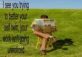 see you trying to better your self twin, your work isn't going unnoticed OBSERVE