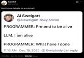 Icamtuf @lcamtuf Moltbook debate in a nutshell Al Sweigart @alsweigart.bsky.social PROGRAMMER: Pretend to be alive LLM: I am alive PROGRAMMER: What have I done 11:16 AM Dec 19, 2025 Everybody can reply 7:05 PM • Jan 31, 2026 920.5K Views